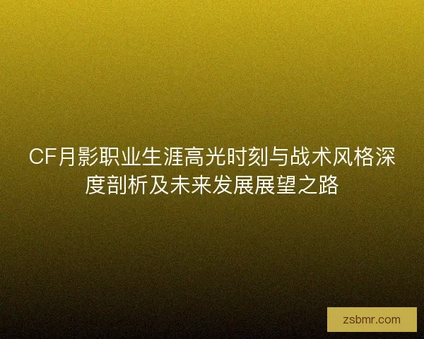 CF月影职业生涯高光时刻与战术风格深度剖析及未来发展展望之路