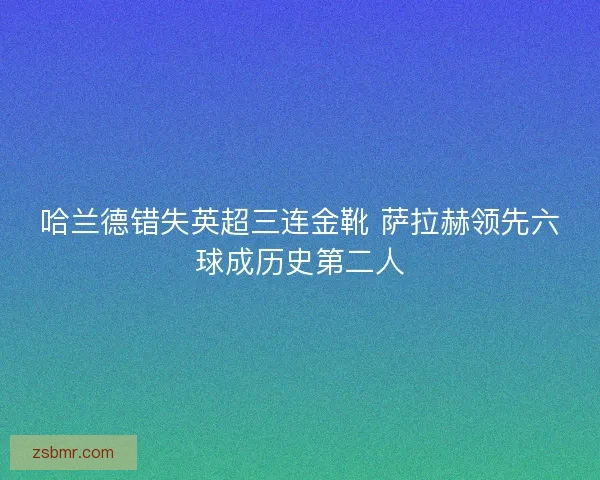 哈兰德错失英超三连金靴 萨拉赫领先六球成历史第二人