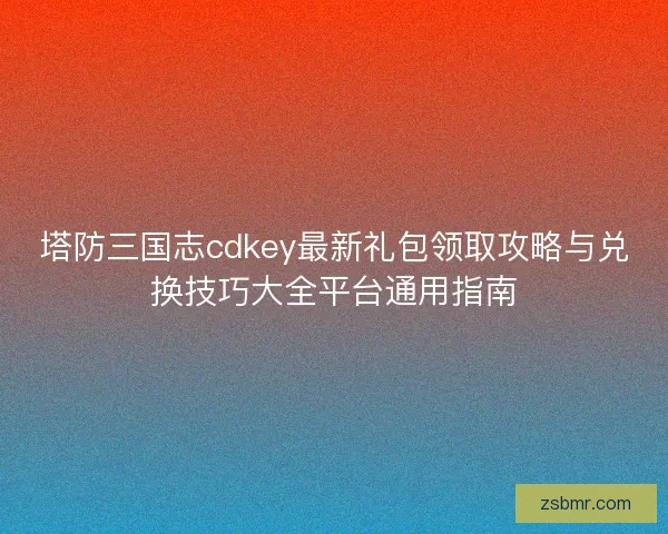 塔防三国志cdkey最新礼包领取攻略与兑换技巧大全平台通用指南