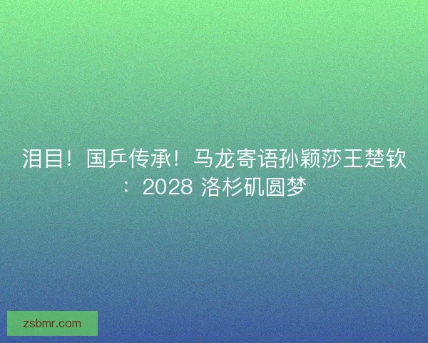 泪目！国乒传承！马龙寄语孙颖莎王楚钦：2028 洛杉矶圆梦