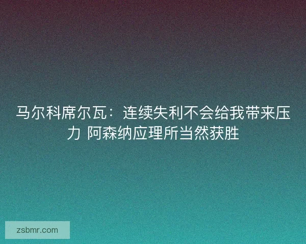 马尔科席尔瓦：连续失利不会给我带来压力 阿森纳应理所当然获胜