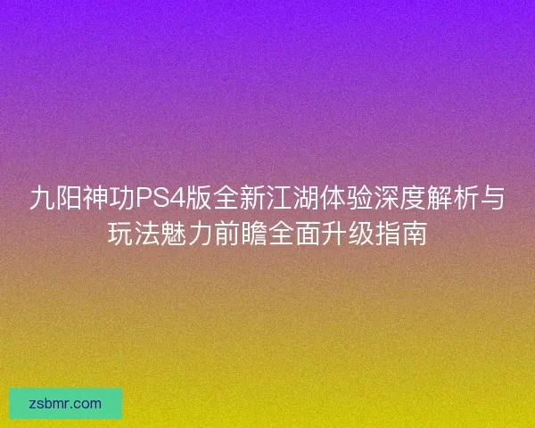 九阳神功PS4版全新江湖体验深度解析与玩法魅力前瞻全面升级指南