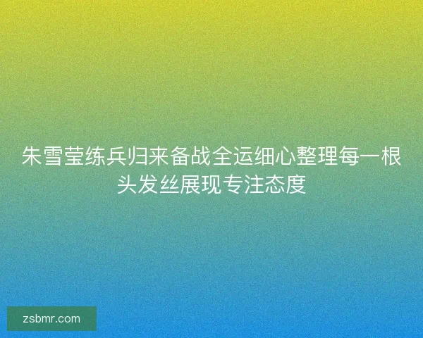 朱雪莹练兵归来备战全运细心整理每一根头发丝展现专注态度
