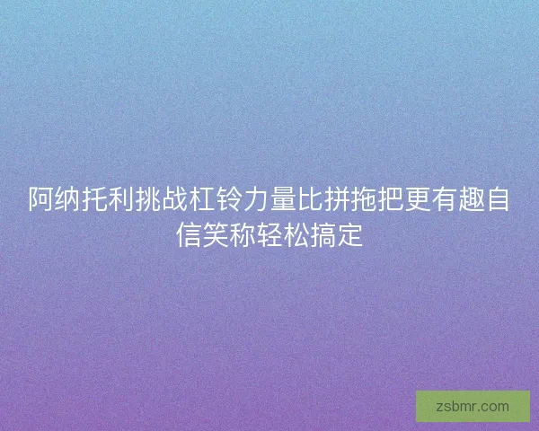 阿纳托利挑战杠铃力量比拼拖把更有趣自信笑称轻松搞定