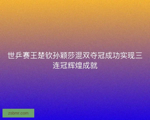 世乒赛王楚钦孙颖莎混双夺冠成功实现三连冠辉煌成就