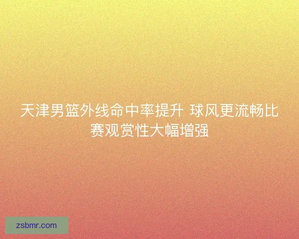 天津男篮外线命中率提升 球风更流畅比赛观赏性大幅增强