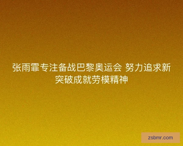 张雨霏专注备战巴黎奥运会 努力追求新突破成就劳模精神