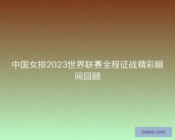 中国女排2023世界联赛全程征战精彩瞬间回顾