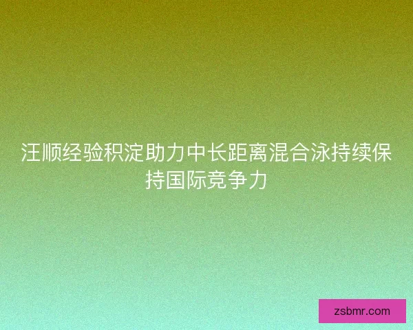汪顺经验积淀助力中长距离混合泳持续保持国际竞争力