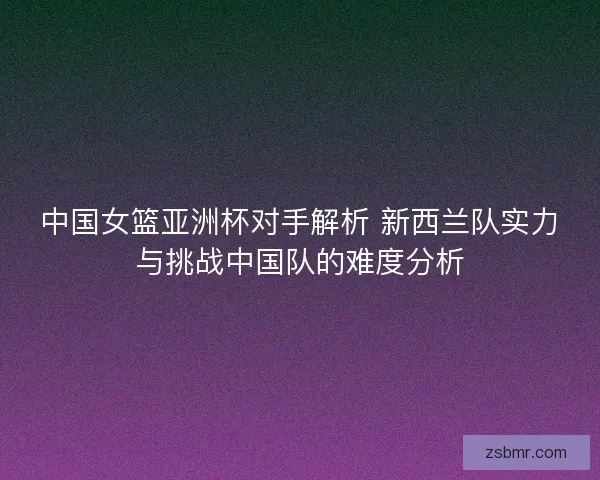中国女篮亚洲杯对手解析 新西兰队实力与挑战中国队的难度分析