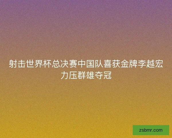 射击世界杯总决赛中国队喜获金牌李越宏力压群雄夺冠