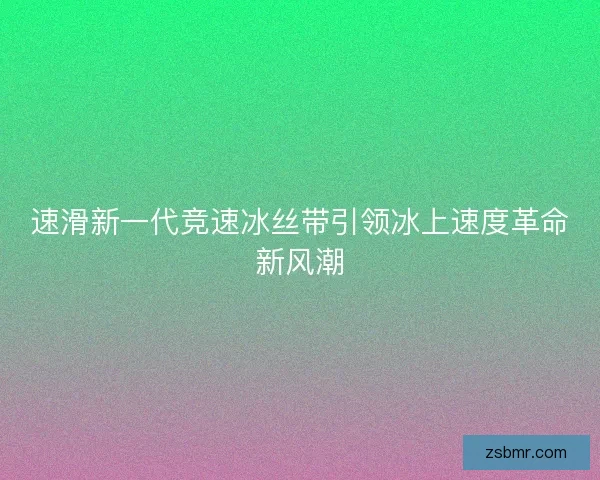 速滑新一代竞速冰丝带引领冰上速度革命新风潮