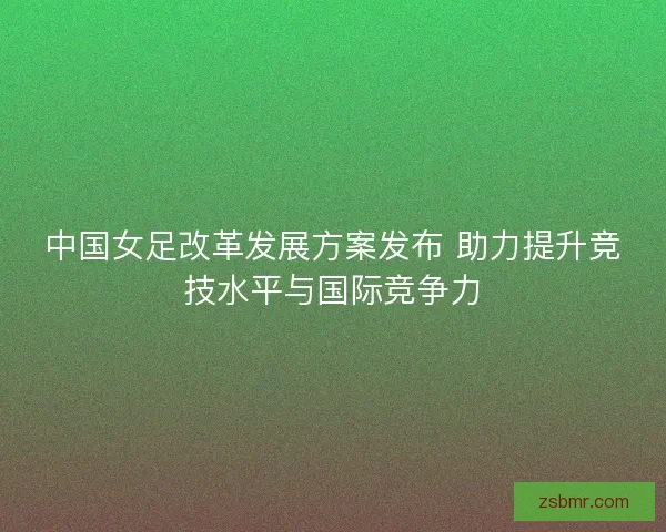 中国女足改革发展方案发布 助力提升竞技水平与国际竞争力