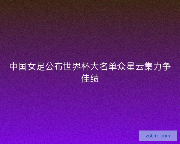 中国女足公布世界杯大名单众星云集力争佳绩