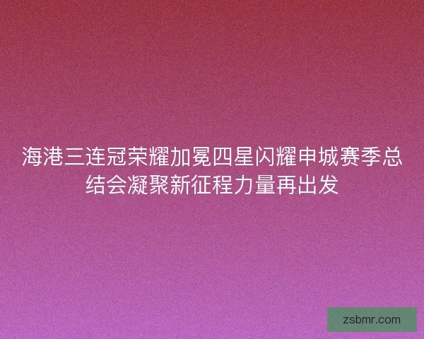 海港三连冠荣耀加冕四星闪耀申城赛季总结会凝聚新征程力量再出发