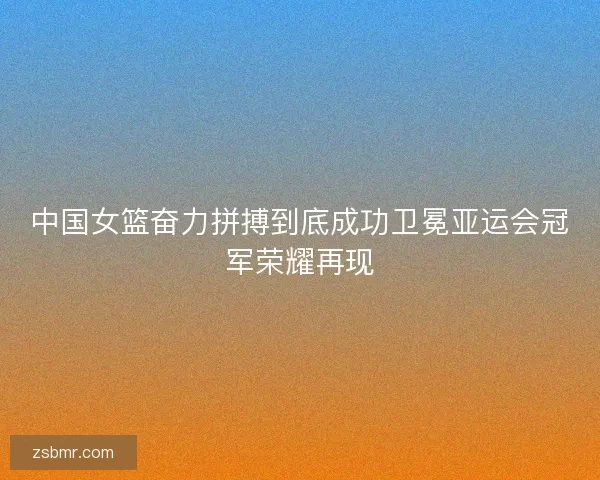 中国女篮奋力拼搏到底成功卫冕亚运会冠军荣耀再现