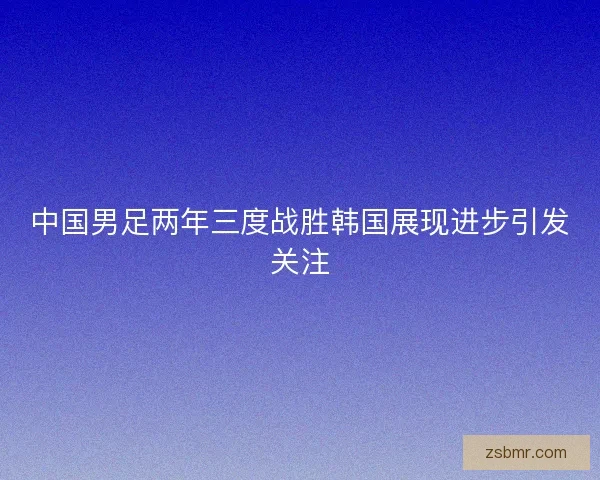 中国男足两年三度战胜韩国展现进步引发关注