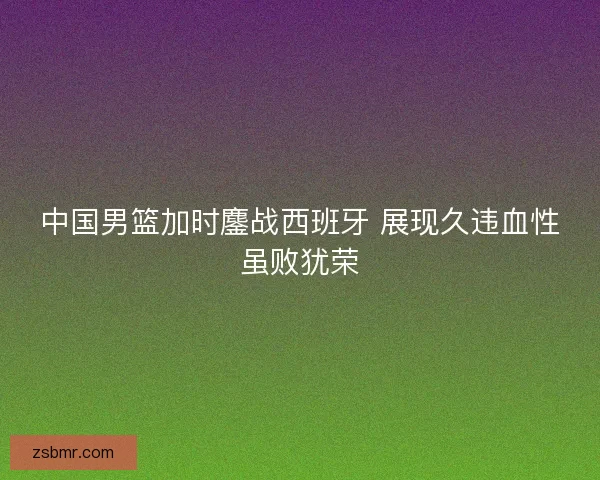 中国男篮加时鏖战西班牙 展现久违血性虽败犹荣