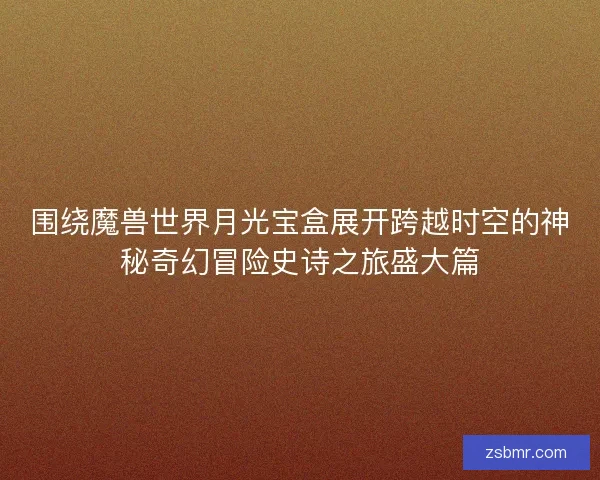 围绕魔兽世界月光宝盒展开跨越时空的神秘奇幻冒险史诗之旅盛大篇