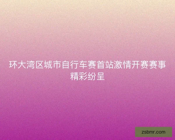 环大湾区城市自行车赛首站激情开赛赛事精彩纷呈